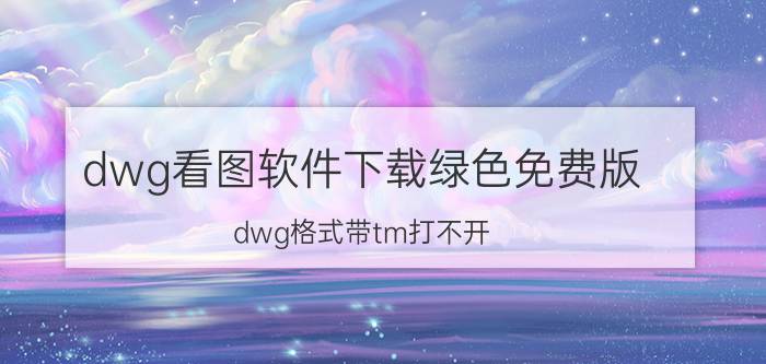 dwg看图软件下载绿色免费版 dwg格式带tm打不开？